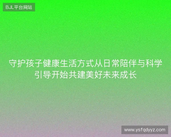 守护孩子健康生活方式从日常陪伴与科学引导开始共建美好未来成长 守护孩子健康生活方式从日常陪伴与科学引导开始共建美好未来成长